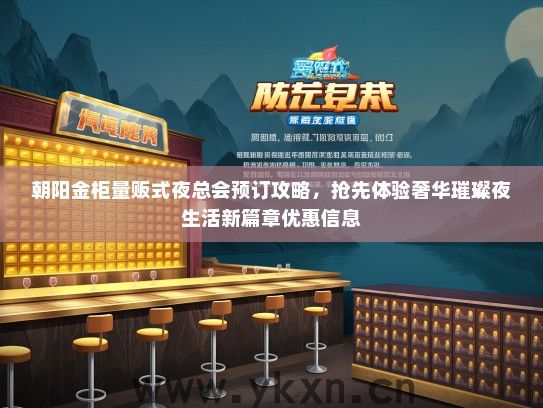 朝阳金柜量贩式夜总会预订攻略，抢先体验奢华璀璨夜生活新篇章优惠信息